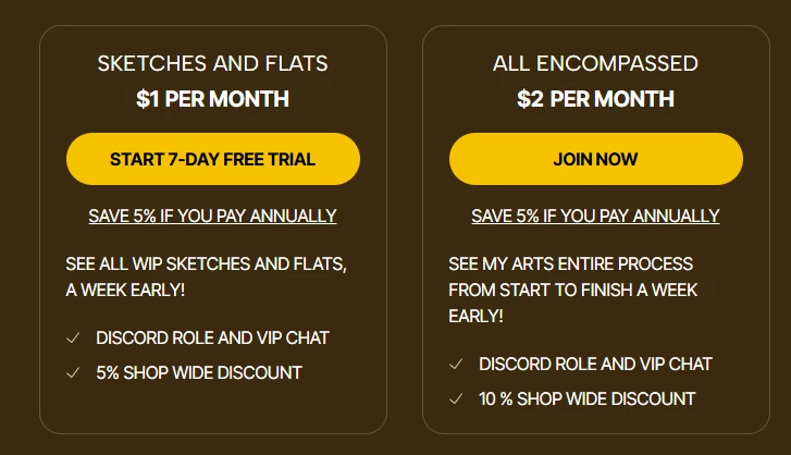 SKETCHES AND FLATS  ALL ENCOMPASSED  $1 PER MONTH  $2 PER MONTH  START 7-DAY FREE TRIAL  JOIN NOW  SAVE 5% IF YOU PAY ANNUALLY  SAVE 5% IF YOU PAY ANNUALLY  SEE ALL WIP SKETCHES AND FLATS,  SEE MY ARTS ENTIRE PROCESS  A WEEK EARLY!  FROM START TO FINISH A WEEK  V DISCORD ROLE AND VIP CHAT  EARLY!  5% SHOP WIDE DISCOUNT  DISCORD ROLE AND VIP CHAT 10 % SHOP WIDE DISCOUNT