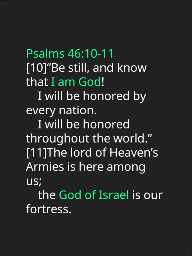 Psalms 46:10-11 [10]“Be still, and know that I am God!      I will be honored by every nation.      I will be honored throughout the world.” [11]The lord of Heaven’s Armies is here among us;      the God of Israel is our fortress.