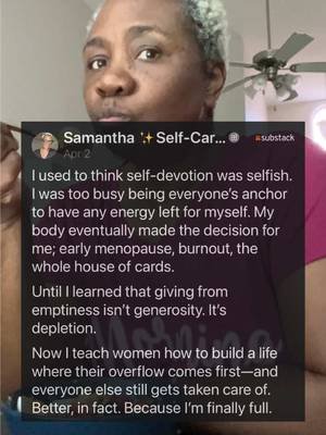 I used to think self‑devotion was selfish. I was too busy being everyone’s anchor to have any energy left for myself. My body eventually made the decision for me; early menopause, burnout, the whole house of cards. Until I learned that giving from emptiness isn’t generosity. It’s depletion. Now I teach women how to build a life where their overflow comes first—and everyone else still gets taken care of. Better, in fact. Because I’m finally full.
