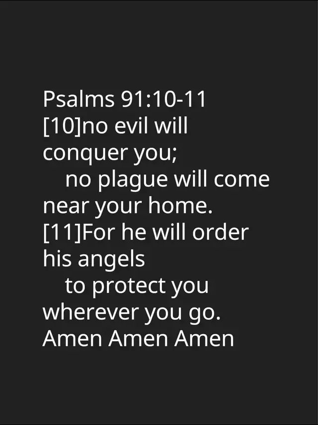 Psalms 91:10-11 [10]no evil will conquer you;      no plague will come near your home. [11]For he will order his angels      to protect you wherever you go. Amen Amen Amen