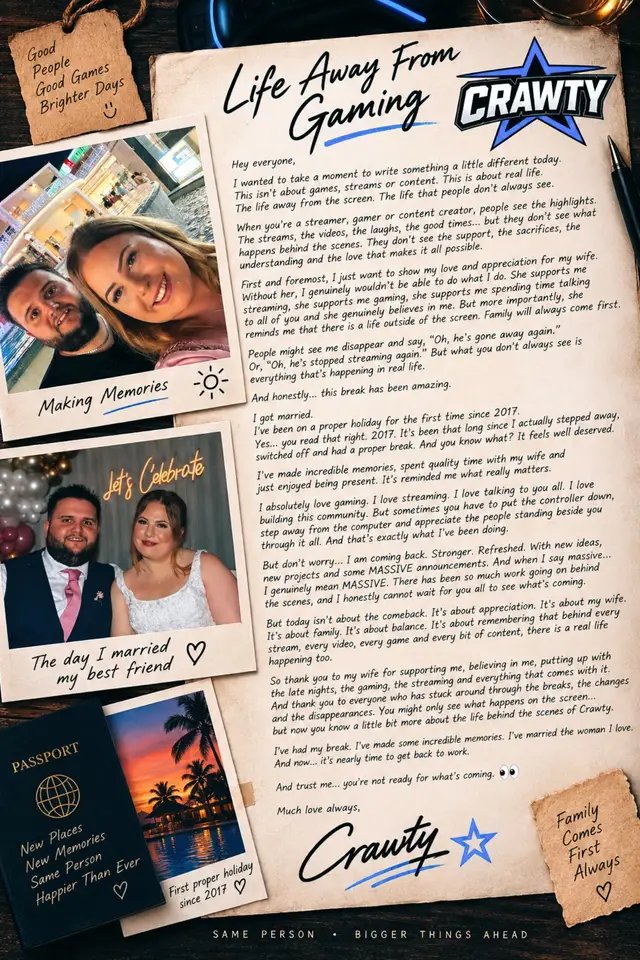 Hello everyone,  I wanted to write something a little different today. When you’re a streamer, gamer or creator, people see what happens on the screen. They see the streams, the videos, the games, the laughs, the good times… but they don’t always see what happens behind the scenes. And sometimes I think it’s important to talk about that. First and foremost, I want to show some love and appreciation for my wife. ❤️ Without her, I genuinely wouldn’t be able to do what I do. She supports me streaming. She supports me gaming. She supports me spending time talking to all of you and building something that I absolutely love. But more importantly, she reminds me that there is a life outside of the screen. Family will always come first. People might see me disappear and think, “Oh, he’s gone away again.” Or, “He’s stopped streaming again.” But what you don’t always see is everything that’s happening in real life. People forget I work full time as well, have a family and other commitments.  However, honestly… this break has been incredible and well needed as I have been running on empty for months.  But the good news is, as many of you know, I got married last week. ❤️ I am on a proper holiday for the first time since 2017. Yes… you read that right. 2017. It’s been that long since I actually stepped away, switched off and had a proper break. And you know what? It feels well deserved. I absolutely love gaming. I love streaming. I love talking to you all. I love building Crawty and everything that comes with it. But sometimes you have to put the controller down, step away from the computer and appreciate the people standing beside you through it all. And that’s exactly what I’ve been doing. But don’t worry… I AM COMING BACK. 👀 And I’m coming back stronger as ever, nothing has changed, this isn’t my full time job. It’s my hobby and passion. With that said I am coming back with… New things. New ideas. New projects. And some MASSIVE announcements. And when I say massive… I genuinely mean MASSIVE. 👀🔥 There has been SO much work going on behind the scenes again, and I honestly cannot wait for you all to see what I’ve been working on. The stuff I’ve been working on with @Scottish haggis has me genuinely excited. We cannot wait to finally push that button and start sharing some absolutely amazing news with you all. But that’s for another post… Because today isn’t really about the comeback. It’s about appreciation. It’s about my wife. ❤️ It’s about family. It’s about remembering that behind every stream, every video, every game and every bit of content, there is a real life happening too. So thank you to my wife for supporting me, believing in me, putting up with the late nights, the gaming, the streaming and everything that comes with being Crawty. And thank you to everyone who has stuck around through the breaks, the changes, the disappearances and everything else. You might only see what happens on the screen… But now you know a little bit more about life behind the scenes of Crawty. ☺️ I’ve enjoying my break. I’ve made some incredible memories. I’ve married the woman I love. And now… It’s nearly time to get back to work. 🎮🔥 And trust me… You’re not ready for what’s coming. 👀 Crawty 🌠