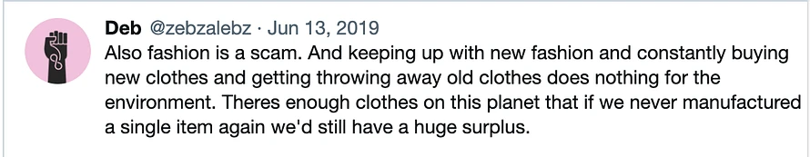 Twitter screenshot that reads: Image reads: Deb @zebzalebz Jun 13, 2019 Also fashion is a scam. And keeping up with new fashion and constantly buying new clothes and getting throwing away old clothes does nothing for the environment. Theres enough clothes on this planet that if we never manufactured a single item again we'd still have a huge surplus.
