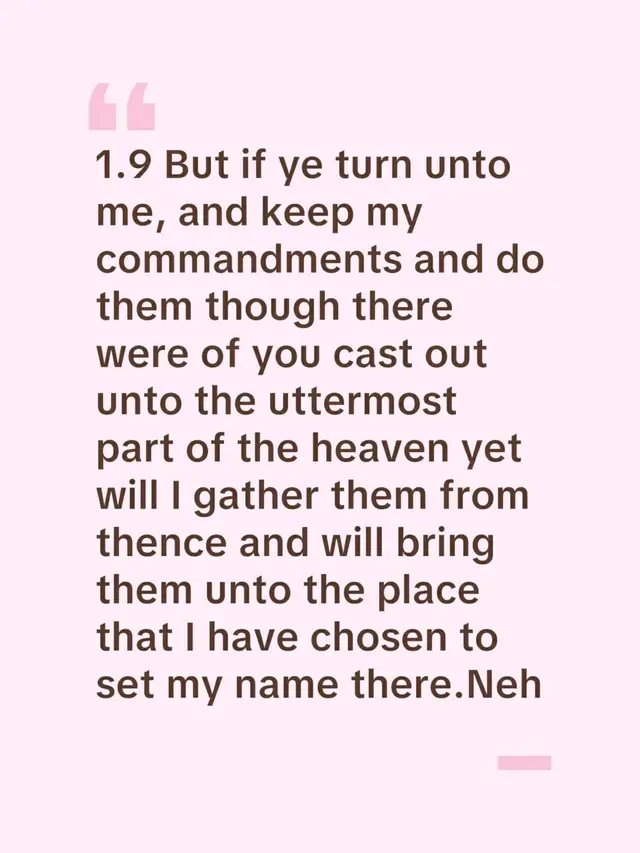1.9 But if ye turn unto me, and keep my commandments and do them though there were of you cast out unto the uttermost part of the heaven yet will I gather them from thence and will bring them unto the place that I have chosen to set my name there.Neh