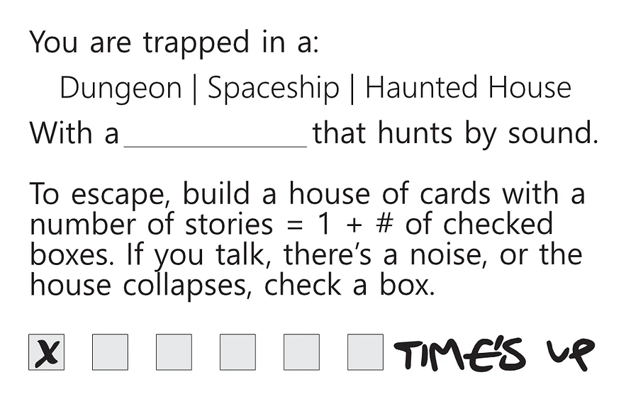 You are trapped in a: Dungeon Spaceship Haunted House With a [blank] that hunts by sound. To escape, build a house of cards with a number of stories [equal to] 1 plus number of checked boxes. If you talk, there's a noise, or the house collapses, check a box. [Below is a series of six boxes, the first of which is checked. At the end of the line are the words 