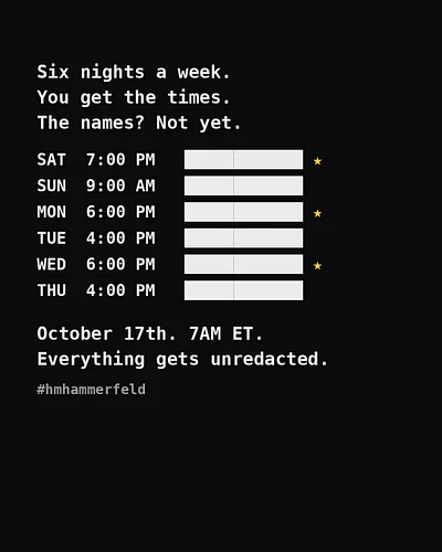 Six nights a week. You get the times. The names? Not yet. 👀 October 17th. 7AM ET. Everything gets unredacted. #hmhammerfeld