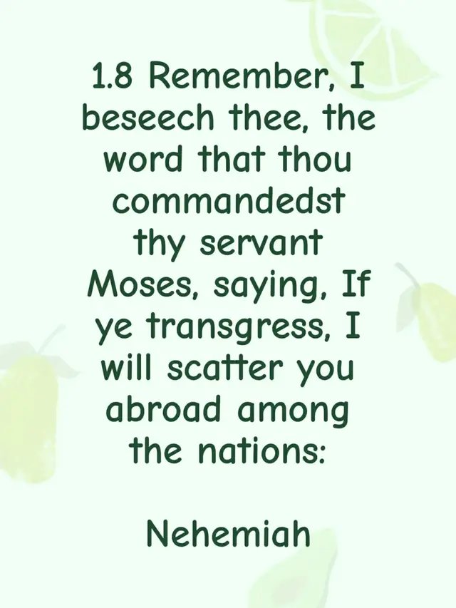 1.8 Remember, I beseech thee, the word that thou commandedst thy servant Moses, saying, If ye transgress, I will scatter you abroad among the nations:  Nehemiah